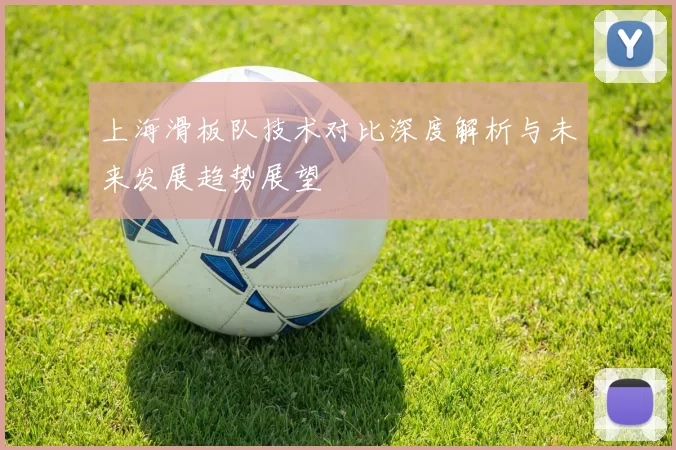 上海滑板队技术对比深度解析与未来发展趋势展望