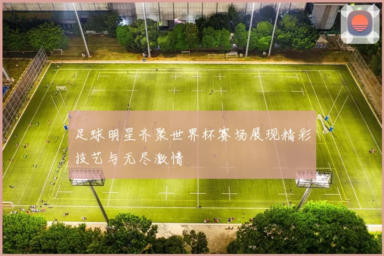 足球明星齐聚世界杯赛场展现精彩技艺与无尽激情