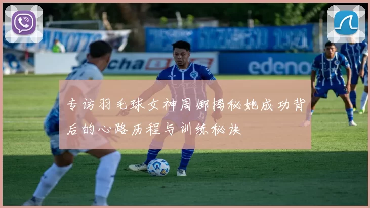 专访羽毛球女神周娜揭秘她成功背后的心路历程与训练秘诀