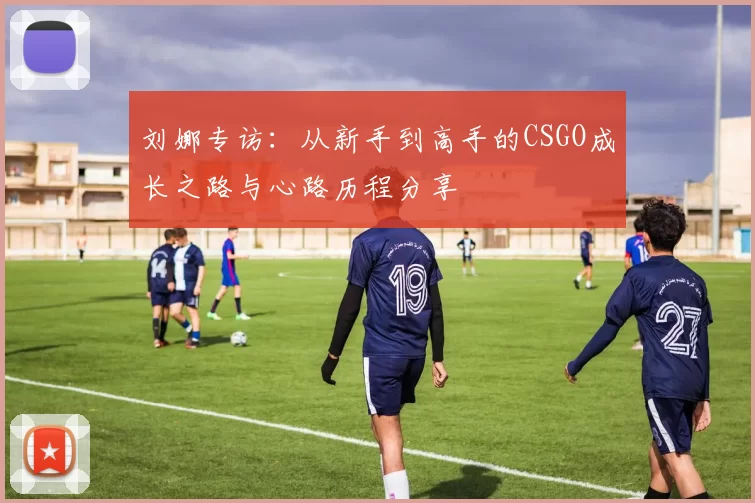 刘娜专访：从新手到高手的CSGO成长之路与心路历程分享