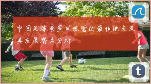 中国足球明星训练营的最佳地点及其发展潜力分析