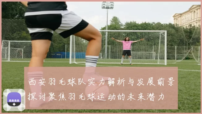西安羽毛球队实力解析与发展前景探讨聚焦羽毛球运动的未来潜力