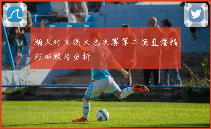 湖人对决热火总决赛第二场直播精彩回顾与分析