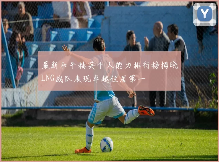 最新和平精英个人能力排行榜揭晓LNG战队表现卓越位居第一