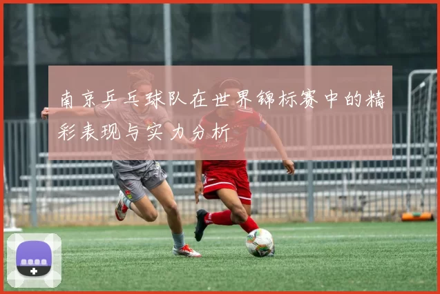 南京乒乓球队在世界锦标赛中的精彩表现与实力分析