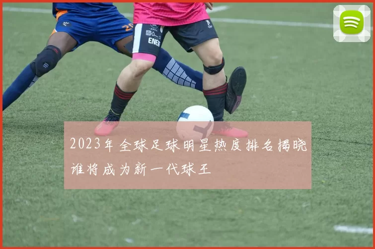 2023年全球足球明星热度排名揭晓谁将成为新一代球王