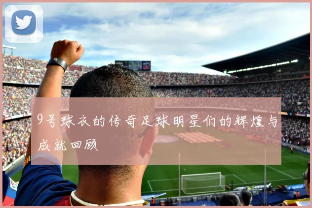 9号球衣的传奇足球明星们的辉煌与成就回顾