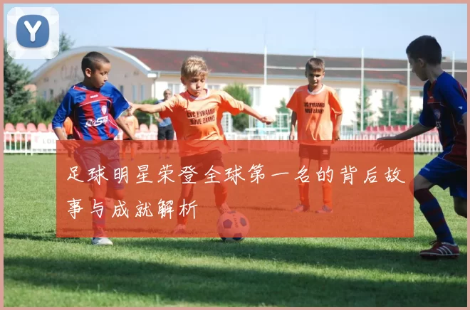 足球明星荣登全球第一名的背后故事与成就解析
