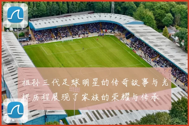 祖孙三代足球明星的传奇故事与光辉历程展现了家族的荣耀与传承
