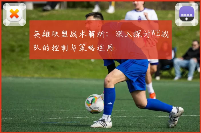 英雄联盟战术解析：深入探讨WE战队的控制与策略运用