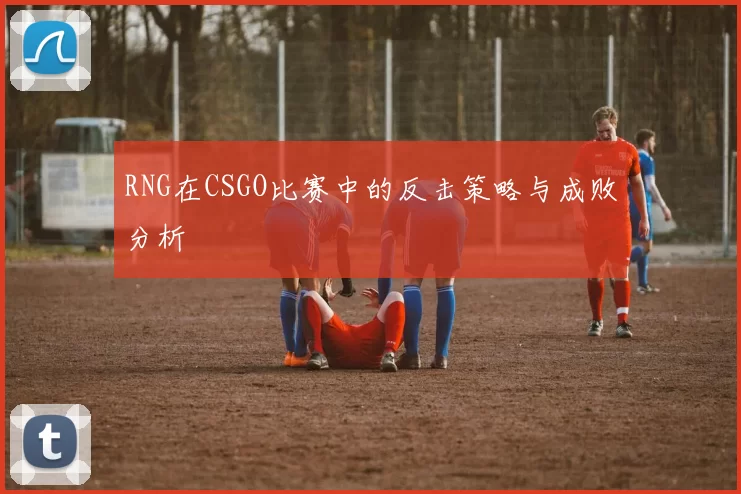 RNG在CSGO比赛中的反击策略与成败分析