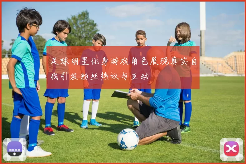 足球明星化身游戏角色展现真实自我引发粉丝热议与互动