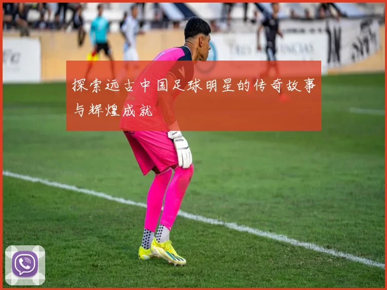 探索远古中国足球明星的传奇故事与辉煌成就