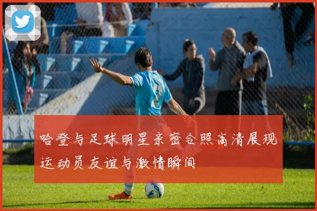 哈登与足球明星亲密合照高清展现运动员友谊与激情瞬间
