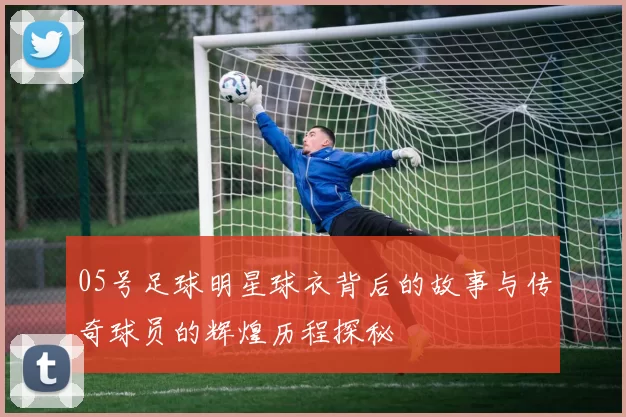 05号足球明星球衣背后的故事与传奇球员的辉煌历程探秘