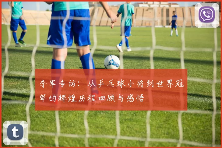 李军专访：从乒乓球小将到世界冠军的辉煌历程回顾与感悟