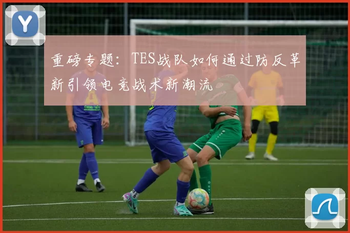 重磅专题：TES战队如何通过防反革新引领电竞战术新潮流