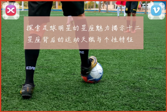 探索足球明星的星座魅力揭示十二星座背后的运动天赋与个性特征