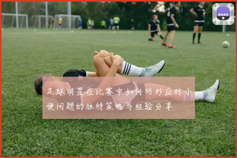 足球明星在比赛中如何巧妙应对小便问题的独特策略与经验分享