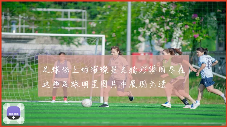 足球场上的璀璨星光精彩瞬间尽在这些足球明星图片中展现无遗