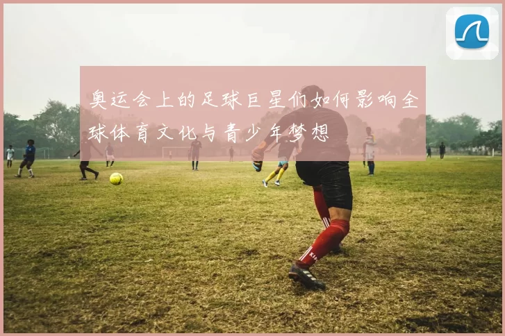 奥运会上的足球巨星们如何影响全球体育文化与青少年梦想