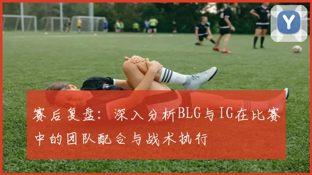 赛后复盘：深入分析BLG与IG在比赛中的团队配合与战术执行