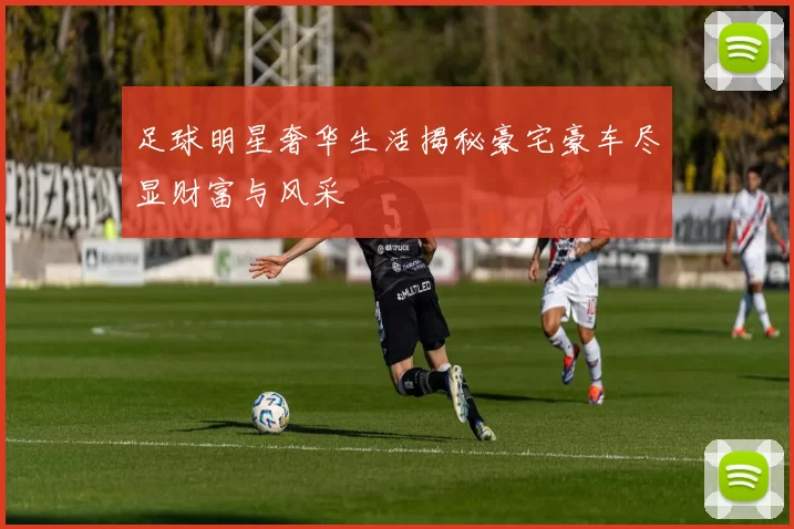足球明星奢华生活揭秘豪宅豪车尽显财富与风采