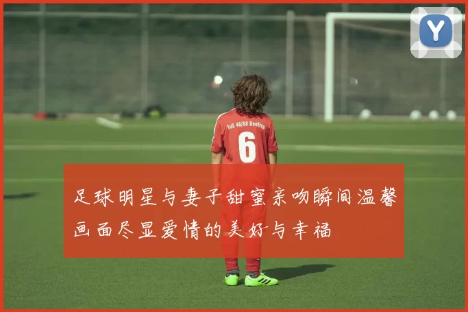 足球明星与妻子甜蜜亲吻瞬间温馨画面尽显爱情的美好与幸福