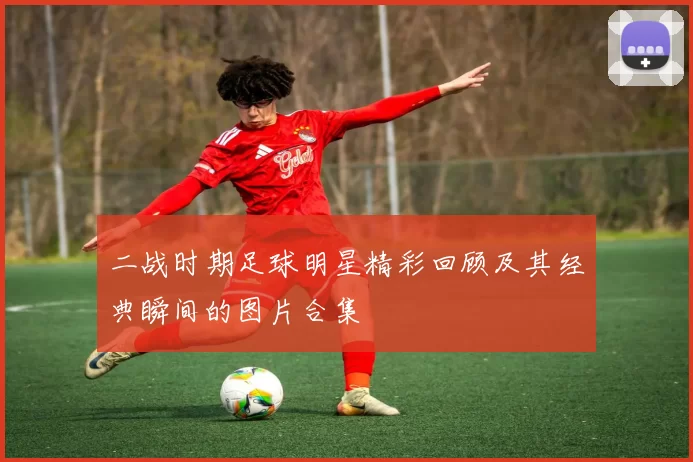 二战时期足球明星精彩回顾及其经典瞬间的图片合集