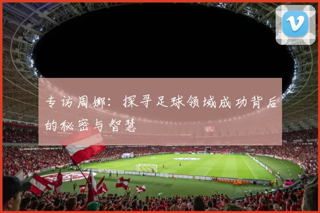 专访周娜：探寻足球领域成功背后的秘密与智慧