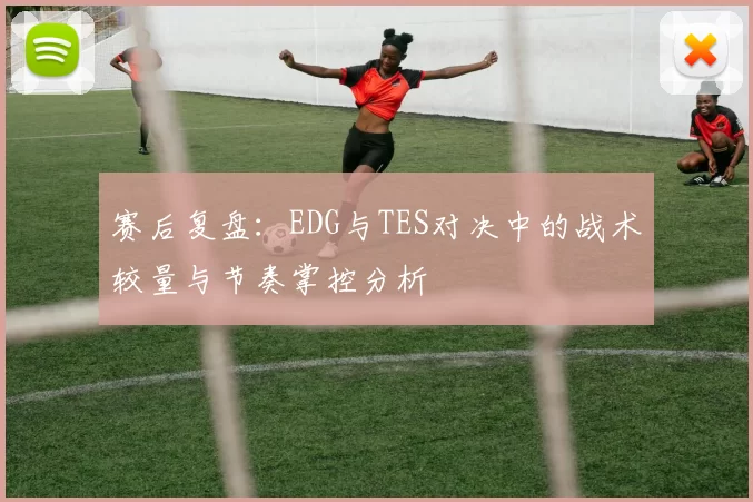 赛后复盘：EDG与TES对决中的战术较量与节奏掌控分析