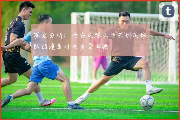 赛后分析：西安足球队与深圳足球队的速度对决全景回顾