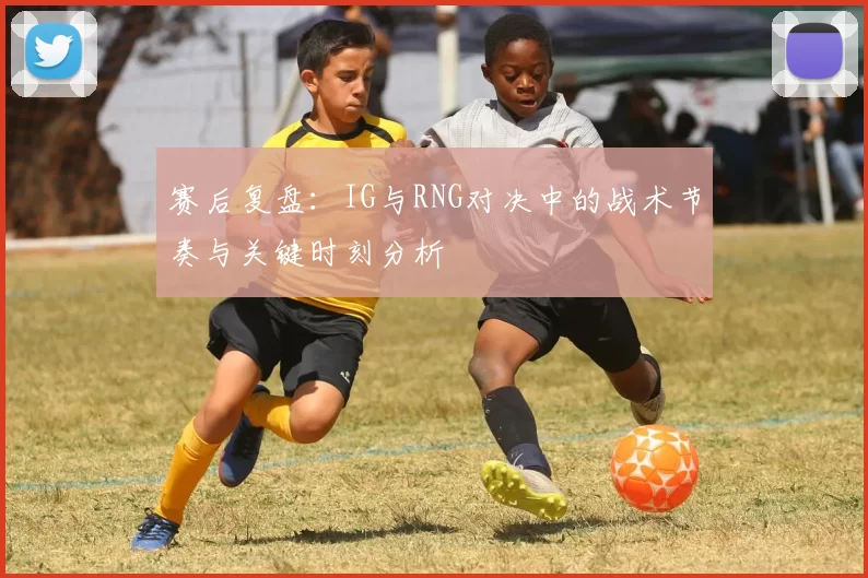 赛后复盘：IG与RNG对决中的战术节奏与关键时刻分析