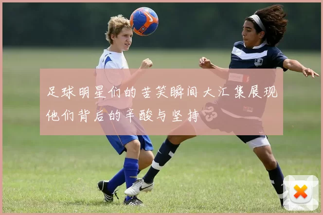 足球明星们的苦笑瞬间大汇集展现他们背后的辛酸与坚持