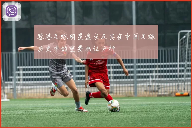 蓉港足球明星盘点及其在中国足球历史中的重要地位分析