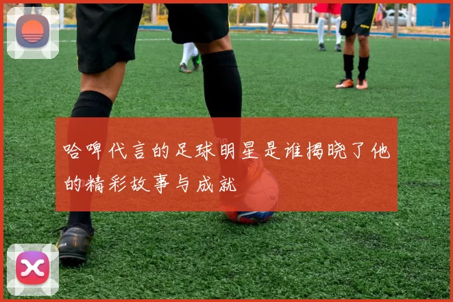 哈啤代言的足球明星是谁揭晓了他的精彩故事与成就