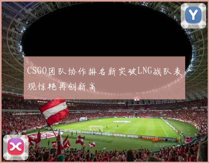 CSGO团队协作排名新突破LNG战队表现惊艳再创新高