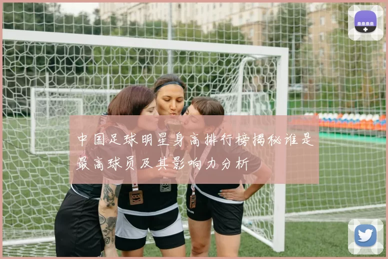 中国足球明星身高排行榜揭秘谁是最高球员及其影响力分析