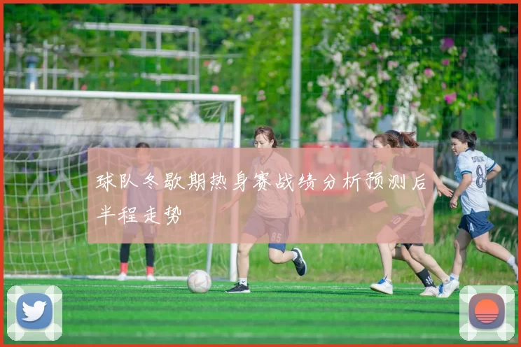 球队冬歇期热身赛战绩分析预测后半程走势