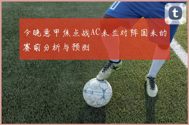 今晚意甲焦点战AC米兰对阵国米的赛前分析与预测