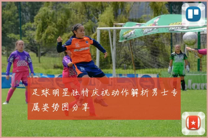足球明星独特庆祝动作解析男士专属姿势图分享