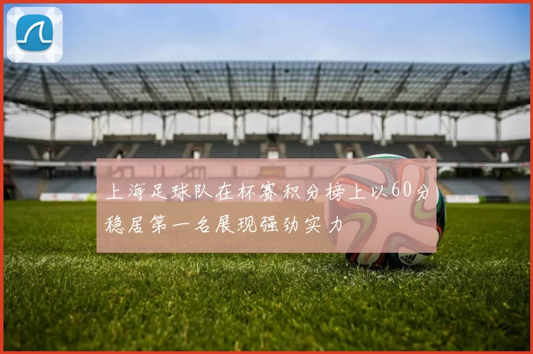 上海足球队在杯赛积分榜上以60分稳居第一名展现强劲实力