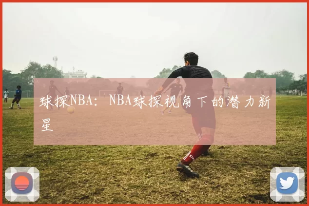 球探NBA：NBA球探视角下的潜力新星