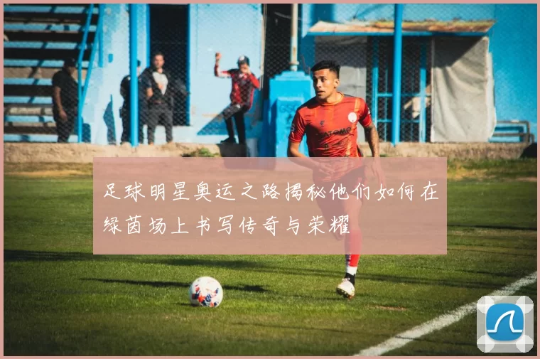 足球明星奥运之路揭秘他们如何在绿茵场上书写传奇与荣耀