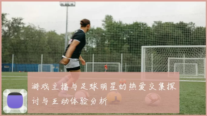 游戏主播与足球明星的热爱交集探讨与互动体验分析
