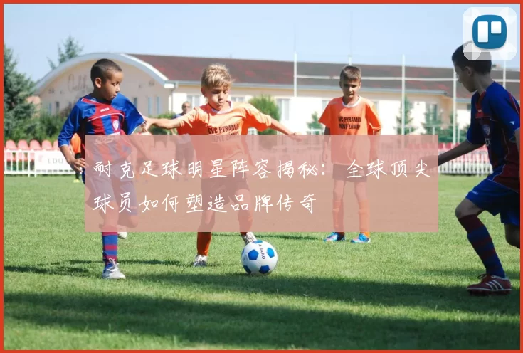 耐克足球明星阵容揭秘：全球顶尖球员如何塑造品牌传奇