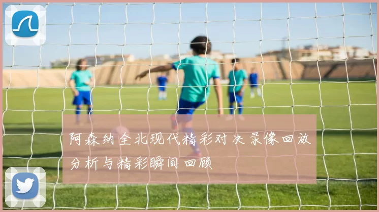 阿森纳全北现代精彩对决录像回放分析与精彩瞬间回顾