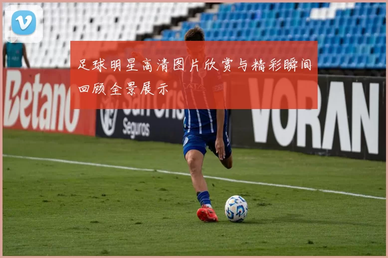 足球明星高清图片欣赏与精彩瞬间回顾全景展示
