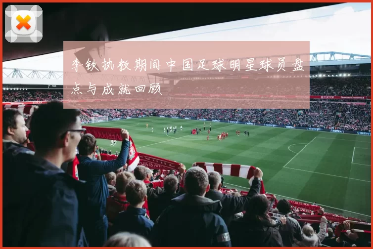 李铁执教期间中国足球明星球员盘点与成就回顾