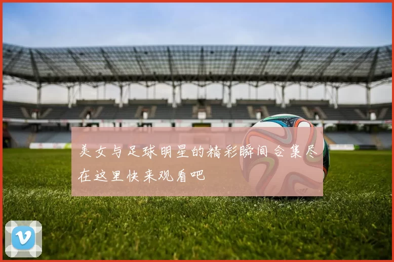 美女与足球明星的精彩瞬间合集尽在这里快来观看吧